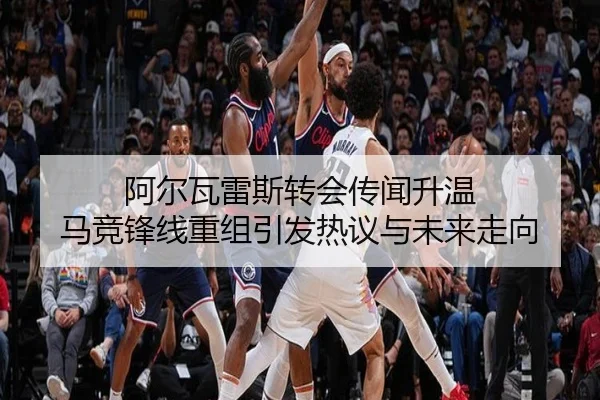 阿尔瓦雷斯转会传闻升温 马竞锋线重组引发热议与未来走向